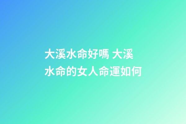 大溪水命好嗎 大溪水命的女人命運如何